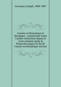 L'ann?e eccl?siastique et liturgique : comprenant toute l'ann?e chr?tienne depuis la xxive semaine apr?s la Pentec?te jusqu'? la fin de l'ann?e eccl?siastique suivant