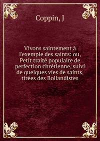 Vivons saintement ? l'exemple des saints: ou, Petit trait? populaire de perfection chr?tienne, suivi de quelques vies de saints, tir?es des Bollandistes