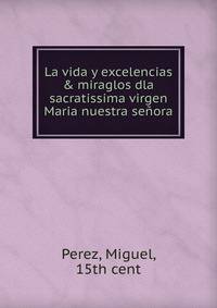 La vida y excelencias &amp; miraglos dla sacratissima virgen Maria nuestra se?ora