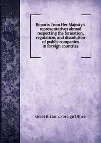 Reports from Her Majesty's representatives abroad respecting the formation, regulation, and dissolution of public companies in foreign countries