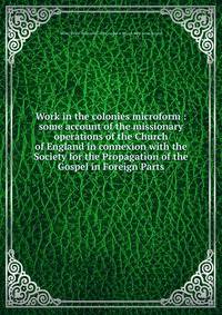 Work in the colonies microform : some account of the missionary operations of the Church of England in connexion with the Society for the Propagation of the Gospel in Foreign Parts