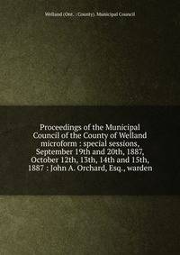 Proceedings of the Municipal Council of the County of Welland microform : special sessions, September 19th and 20th, 1887, October 12th, 13th, 14th and 15th, 1887 : John A. Orchard, Esq., warden