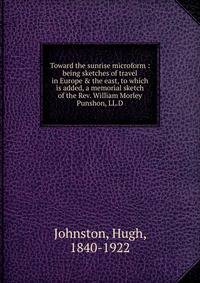 Toward the sunrise microform : being sketches of travel in Europe &amp; the east, to which is added, a memorial sketch of the Rev. William Morley Punshon, LL.D.
