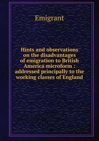 Hints and observations on the disadvantages of emigration to British America microform : addressed principally to the working classes of England