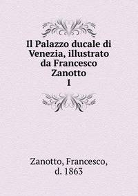 Il Palazzo ducale di Venezia, illustrato da Francesco Zanotto. 1