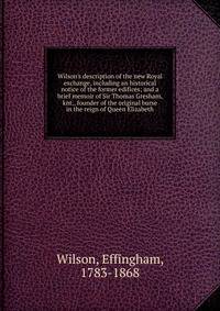 Wilson's description of the new Royal exchange, including an historical notice of the former edifices; and a brief memoir of Sir Thomas Gresham, knt., founder of the original burse in the reign of Queen Elizabeth