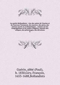 Les petits Bollandistes : vies des saints de l'Ancien et du Nouveau Testament, des martyrs, des p?res, des auteurs sacr?s et eccl?siastiques ., notices sur les congr?gations et les ordres religieux, histoire des reliques, des p?lerinages, des d?votio