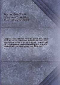 Les petits Bollandistes : vies des saints de l'Ancien et du Nouveau Testament, des martyrs, des p?res, des auteurs sacr?s et eccl?siastiques ., notices sur les congr?gations et les ordres religieux, histoire des reliques, des p?lerinages, des d?votio