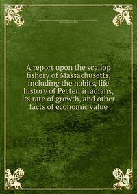 A report upon the scallop fishery of Massachusetts, including the habits, life history of Pecten irradians, its rate of growth, and other facts of economic value