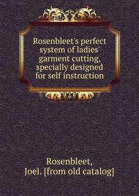 Rosenbleet's perfect system of ladies' garment cutting, specially designed for self instruction