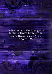 Actes du deuxi?me congress du Tiers-Ordre franciscain : tenu ? Bruxelles les 6, 7 et 8 ao?t 1899