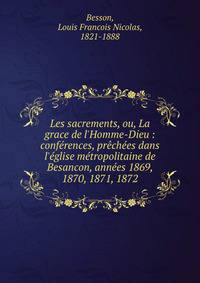 Les sacrements, ou, La grace de l'Homme-Dieu : conf?rences, pr?ch?es dans l'?glise m?tropolitaine de Besancon, ann?es 1869, 1870, 1871, 1872