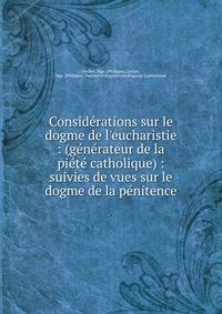 Consid?rations sur le dogme de l'eucharistie : (g?n?rateur de la pi?t? catholique) : suivies de vues sur le dogme de la p?nitence