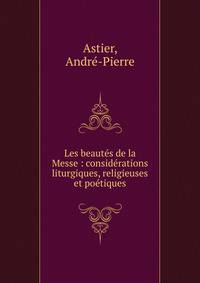 Les beaut?s de la Messe : consid?rations liturgiques, religieuses et po?tiques