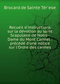 Recueil d'instructions sur la d?votion au saint Scapulaire de Notre-Dame du Mont Carmel : pr?c?d? d'une notice sur l'Ordre des carmes