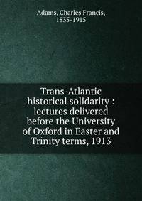 Trans-Atlantic historical solidarity : lectures delivered before the University of Oxford in Easter and Trinity terms, 1913