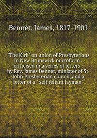 "The Kirk" on union of Presbyterians in New Brunswick microform : criticised in a series of letters : by Rev. James Bennet, minister of St. John Presbyterian church, and a letter of a " self reliant layman"