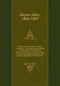Is man responsible for his belief? microform : a lecture delivered before the members of the Hamilton Mercantile Library Association on the evening of the 18th of February 1851, and now published at their request