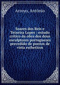 Soares dos Reis e Teixeira Lopes : estudo cr?tico da obra dos dous esculptores portuguezes precedido de pontos de vista estheticos