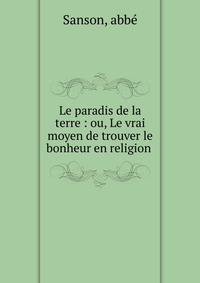 Le paradis de la terre : ou, Le vrai moyen de trouver le bonheur en religion .