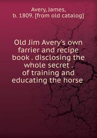 Old Jim Avery's own farrier and recipe book . disclosing the whole secret . of training and educating the horse