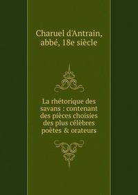 La rh?torique des savans : contenant des pi?ces choisies des plus c?l?bres po?tes &amp; orateurs