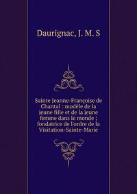 Sainte Jeanne-Fran?oise de Chantal : mod?le de la jeune fille et de la jeune femme dans le monde ; fondatrice de l'ordre de la Visitation-Sainte-Marie
