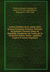 Lettres in?dites de la sainte m?re Jeanne-Fran?oise Fr?myot, baronne de Rabutin-Chantal, dame de Bourbilly, fondatrice de l'ordre de la Visitation Sainte-Marie : publi?es d'apres le textes originaux