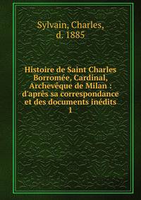 Histoire de Saint Charles Borrom?e, Cardinal, Archev?que de Milan : d'apr?s sa correspondance et des documents in?dits