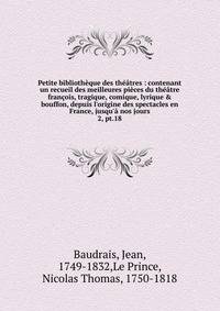 Petite biblioth?que des th??tres : contenant un recueil des meilleures pi?ces du th??tre fran?ois, tragique, comique, lyrique &amp; bouffon, depuis l'origine des spectacles en France, jusqu'? nos jours