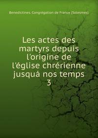 Les actes des martyrs depuis l'origine de l'?glise chr?rienne jusqu? nos temps