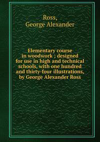 Elementary course in woodwork ; designed for use in high and technical schools, with one hundred and thirty-four illustrations, by George Alexander Ross