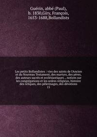 Les petits Bollandistes : vies des saints de l'Ancien et du Nouveau Testament, des martyrs, des p?res, des auteurs sacr?s et eccl?siastiques ., notices sur les congr?gations et les ordres religieux, histoire des reliques, des p?lerinages, des d?votio