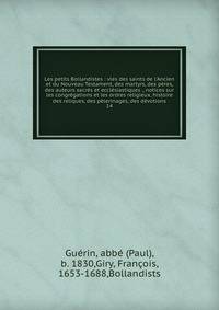 Les petits Bollandistes : vies des saints de l'Ancien et du Nouveau Testament, des martyrs, des p?res, des auteurs sacr?s et eccl?siastiques ., notices sur les congr?gations et les ordres religieux, histoire des reliques, des p?lerinages, des d?votio