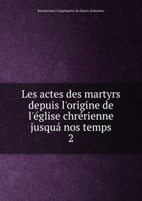 Les actes des martyrs depuis l'origine de l'?glise chr?rienne jusqu? nos temps