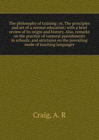 The philosophy of training: or, The principles and art of a normal education; with a brief review of its origin and history. Also, remarks on the practice of corporal punishments in schools; and strictures on the prevailing mode of teaching languages