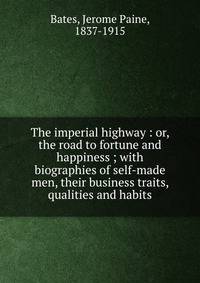 The imperial highway : or, the road to fortune and happiness ; with biographies of self-made men, their business traits, qualities and habits
