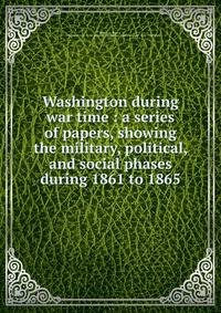 Washington during war time : a series of papers, showing the military, political, and social phases during 1861 to 1865