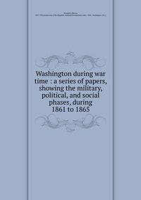 Washington during war time : a series of papers, showing the military, political, and social phases, during 1861 to 1865