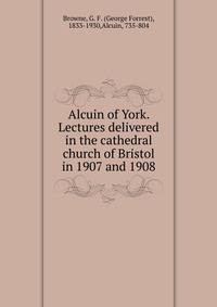 Alcuin of York. Lectures delivered in the cathedral church of Bristol in 1907 and 1908