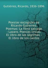 Poesias escogidas de Ricardo Gutierrez. Poemas: La fibra salvage - Lazaro. Poesias liricas: El libro de las l?grimas - El libro de los cantos