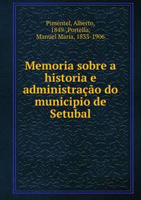 Memoria sobre a historia e administra??o do municipio de Setubal