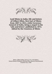 Lord Minto in India; life and letters of Gilbert Elliot, first Earl of Minto from 1807 to 1814, while Governor-General of India, being a sequel to his "Life and letters" published in 1874. Edited by the Countess of Minto