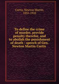 To define the crime of murder, provide penalty therefor, and to abolish the punishment of death : speech of Gen. Newton Martin Curtis