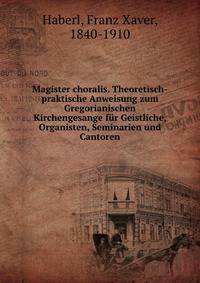 Magister choralis. Theoretisch-praktische Anweisung zum Gregorianischen Kirchengesange f?r Geistliche, Organisten, Seminarien und Cantoren