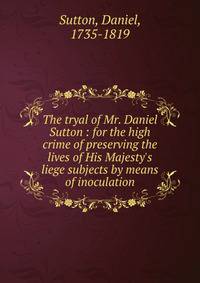 The tryal of Mr. Daniel Sutton : for the high crime of preserving the lives of His Majesty's liege subjects by means of inoculation
