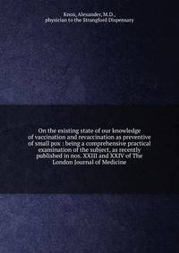 On the existing state of our knowledge of vaccination and revaccination as preventive of small pox : being a comprehensive practical examination of the subject, as recently published in nos. XXIII and XXIV of The London Journal of Medicine