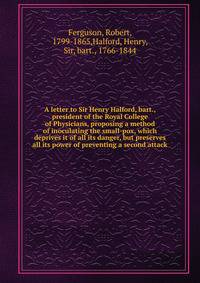 A letter to Sir Henry Halford, bart., president of the Royal College of Physicians, proposing a method of inoculating the small-pox, which deprives it of all its danger, but preserves all its power of preventing a second attack