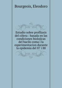 Estudio sobre profilaxis del c?lera : basada en las condiciones biolojicas del bacilo coma i la esperimentacion durante la epidemia del 87 i 88