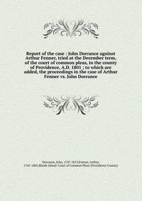 Report of the case : John Dorrance against Arthur Fenner, tried at the December term, of the court of common pleas, in the county of Providence, A.D. 1801 ; to which are added, the proceedings in the case of Arthur Fenner vs. John Dorrance